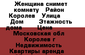 :Женщина снимет комнату › Район ­ Королев › Улица ­ - › Дом ­ - › Этажность дома ­ - › Цена ­ 10 000 - Московская обл., Королев г. Недвижимость » Квартиры аренда   . Московская обл.